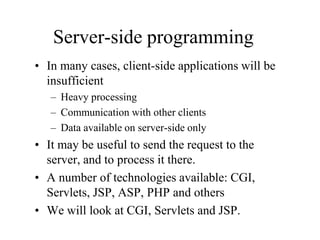 Server-side programming
• In many cases, client-side applications will be
  insufficient
   – Heavy processing
   – Communication with other clients
   – Data available on server-side only
• It may be useful to send the request to the
  server, and to process it there.
• A number of technologies available: CGI,
  Servlets, JSP, ASP, PHP and others
• We will look at CGI, Servlets and JSP.
 