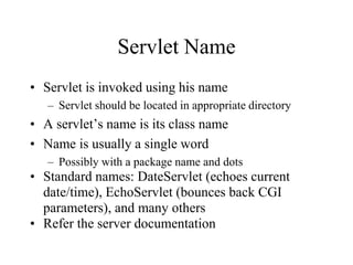 Servlet Name
• Servlet is invoked using his name
   – Servlet should be located in appropriate directory
• A servlet’s name is its class name
• Name is usually a single word
   – Possibly with a package name and dots
• Standard names: DateServlet (echoes current
  date/time), EchoServlet (bounces back CGI
  parameters), and many others
• Refer the server documentation
 