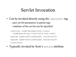 Servlet Invocation
• Can be invoked directly using the <servlet> tag
   – pass servlet parameters in param tags
   – codebase of the servlet can be specified
   <servlet code=DateServlet.class
     codebase=http://servlets.foo.com/>
   <param name=serviceParam1 value=val3>
   <param name=serviceParam2 value=val4>
   </servlet>
• Typically invoked by form’s action attribute
 