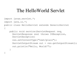 The HelloWorld Servlet
import javax.servlet.*;
import java.io.*;
public class HelloServlet extends GenericServlet
{
    public void service(ServletRequest req,
      ServletResponse res) throws IOException,
      ServletException{
      res.setContentType("text/plain");
      ServletOutputStream out = res.getOutputStream();
      out.println("Hello, World!");
    }
}
 