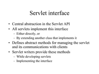 Servlet interface
• Central abstraction in the Servlet API
• All servlets implement this interface
   – Either directly, or
   – By extending another class that implements it
• Defines abstract methods for managing the servlet
  and its communications with clients
• Servlet writers provide these methods
   – While developing servlets
   – Implementing the interface
 