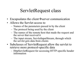 ServletRequest class
• Encapsulates the clientserver communication
• Allows the Servlet access to
   – Names of the parameters passed in by the client
   – The protocol being used by the client
   – The names of the remote host that made the request and
     the server that received it
   – The input stream, ServletInputStream, through which
     the servlet gets data from clients
• Subclasses of ServletRequest allow the servlet to
  retrieve more protocol-specific data
   – HttpServletRequest for accessing HTTP-specific header
     information
 