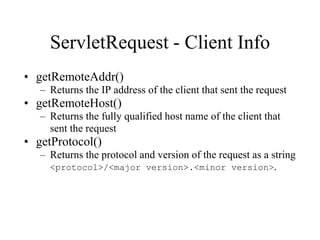 ServletRequest - Client Info
• getRemoteAddr()
   – Returns the IP address of the client that sent the request
• getRemoteHost()
   – Returns the fully qualified host name of the client that
     sent the request
• getProtocol()
   – Returns the protocol and version of the request as a string
     <protocol>/<major version>.<minor version>.
 