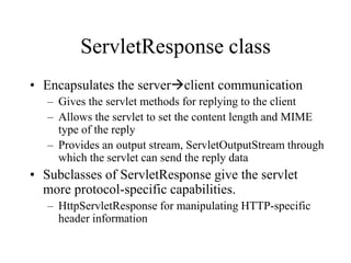 ServletResponse class
• Encapsulates the serverclient communication
   – Gives the servlet methods for replying to the client
   – Allows the servlet to set the content length and MIME
     type of the reply
   – Provides an output stream, ServletOutputStream through
     which the servlet can send the reply data
• Subclasses of ServletResponse give the servlet
  more protocol-specific capabilities.
   – HttpServletResponse for manipulating HTTP-specific
     header information
 