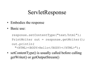 ServletResponse
• Embodies the response
• Basic use:
   response.setContentType("text/html");
   PrintWriter out = response.getWriter();
   out.println(
     "<HTML><BODY>Hello</BODY></HTML>");
• setContentType() is usually called before calling
  getWriter() or getOutputStream()
 