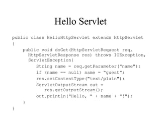 Hello Servlet
public class HelloHttpServlet extends HttpServlet
{
    public void doGet(HttpServletRequest req,
      HttpServletResponse res) throws IOException,
      ServletException{
         String name = req.getParameter("name");
         if (name == null) name = “guest";
         res.setContentType("text/plain");
         ServletOutputStream out =
            res.getOutputStream();
         out.println("Hello, " + name + "!");
    }
}
 