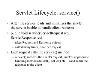 Servlet Lifecycle: service()
• After the service loads and initializes the servlet,
  the servlet is able to handle client requests
• public void service(ServletRequest req,
  ServletResponse res)
   – takes Request and Response objects
   – called many times, once per request
• Each request calls the service() method
   – service() receives the client's request, invokes appropriate
     handling method (doPost(), doGet() etc…) and sends the
     response to the client
 