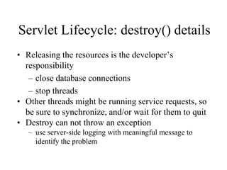 Servlet Lifecycle: destroy() details
• Releasing the resources is the developer’s
  responsibility
   – close database connections
   – stop threads
• Other threads might be running service requests, so
  be sure to synchronize, and/or wait for them to quit
• Destroy can not throw an exception
   – use server-side logging with meaningful message to
     identify the problem
 