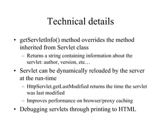 Technical details
• getServletInfo() method overrides the method
  inherited from Servlet class
   – Returns a string containing information about the
     servlet: author, version, etc…
• Servlet can be dynamically reloaded by the server
  at the run-time
   – HttpServlet.getLastModified returns the time the servlet
     was last modified
   – Improves performance on browser/proxy caching
• Debugging servlets through printing to HTML
 