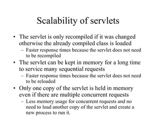Scalability of servlets
• The servlet is only recompiled if it was changed
  otherwise the already compiled class is loaded
   – Faster response times because the servlet does not need
     to be recompiled
• The servlet can be kept in memory for a long time
  to service many sequential requests
   – Faster response times because the servlet does not need
     to be reloaded
• Only one copy of the servlet is held in memory
  even if there are multiple concurrent requests
   – Less memory usage for concurrent requests and no
     need to load another copy of the servlet and create a
     new process to run it.
 