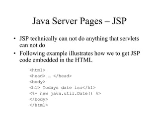 Java Server Pages – JSP
• JSP technically can not do anything that servlets
  can not do
• Following example illustrates how we to get JSP
  code embedded in the HTML
      <html>
      <head> … </head>
      <body>
      <h1> Todays date is:</h1>
      <%= new java.util.Date() %>
      </body>
      </html>
 