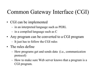 Common Gateway Interface (CGI)
• CGI can be implemented
   – in an interpreted language such as PERL
   – in a compiled language such as C
• Any program can be converted to a CGI program
   – It just has to follow the CGI rules
• The rules define
   – How programs get and sends data (i.e., communication
     protocol)
   – How to make sure Web server knows that a program is a
     CGI program.
 