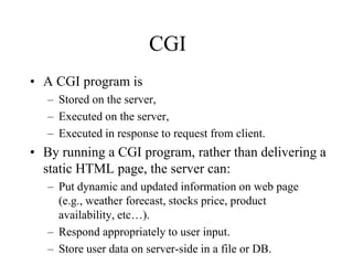 CGI
• A CGI program is
   – Stored on the server,
   – Executed on the server,
   – Executed in response to request from client.
• By running a CGI program, rather than delivering a
  static HTML page, the server can:
   – Put dynamic and updated information on web page
     (e.g., weather forecast, stocks price, product
     availability, etc…).
   – Respond appropriately to user input.
   – Store user data on server-side in a file or DB.
 