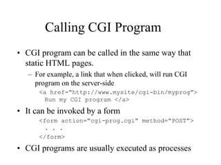 Calling CGI Program
• CGI program can be called in the same way that
  static HTML pages.
   – For example, a link that when clicked, will run CGI
     program on the server-side
      <a href=“http://www.mysite/cgi-bin/myprog”>
       Run my CGI program </a>

• It can be invoked by a form
      <form action=“cgi-prog.cgi” method=“POST”>
        . . .
      </form>
• CGI programs are usually executed as processes
 