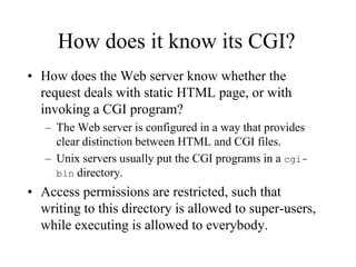 How does it know its CGI?
• How does the Web server know whether the
  request deals with static HTML page, or with
  invoking a CGI program?
   – The Web server is configured in a way that provides
     clear distinction between HTML and CGI files.
   – Unix servers usually put the CGI programs in a cgi-
     bin directory.
• Access permissions are restricted, such that
  writing to this directory is allowed to super-users,
  while executing is allowed to everybody.
 