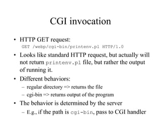 CGI invocation
• HTTP GET request:
   GET /webp/cgi-bin/printenv.pl HTTP/1.0

• Looks like standard HTTP request, but actually will
  not return printenv.pl file, but rather the output
  of running it.
• Different behaviors:
   – regular directory => returns the file
   – cgi-bin => returns output of the program
• The behavior is determined by the server
   – E.g., if the path is cgi-bin, pass to CGI handler
 