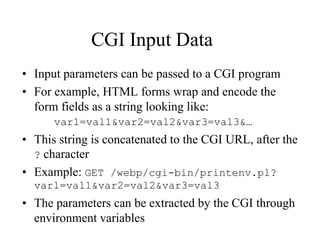 CGI Input Data
• Input parameters can be passed to a CGI program
• For example, HTML forms wrap and encode the
  form fields as a string looking like:
      var1=val1&var2=val2&var3=val3&…
• This string is concatenated to the CGI URL, after the
  ? character
• Example: GET /webp/cgi-bin/printenv.pl?
  var1=val1&var2=val2&var3=val3
• The parameters can be extracted by the CGI through
  environment variables
 