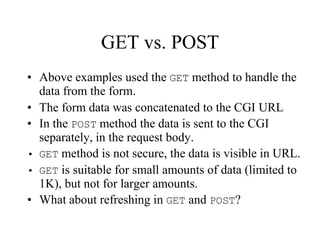 GET vs. POST
• Above examples used the GET method to handle the
  data from the form.
• The form data was concatenated to the CGI URL
• In the POST method the data is sent to the CGI
  separately, in the request body.
• GET method is not secure, the data is visible in URL.
• GET is suitable for small amounts of data (limited to
  1K), but not for larger amounts.
• What about refreshing in GET and POST?
 