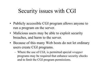 Security issues with CGI

• Publicly accessible CGI program allows anyone to
  run a program on the server.
• Malicious users may be able to exploit security
  breaches, and harm to the server.
• Because of this many Web hosts do not let ordinary
  users create CGI programs.
   – Where the use of CGI, is permitted special wrapper
     programs may be required that enhance security checks
     and to limit the CGI program permissions.
 