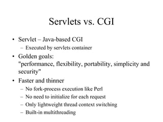 Servlets vs. CGI
• Servlet – Java-based CGI
   – Executed by servlets container
• Golden goals:
  "performance, flexibility, portability, simplicity and
  security"
• Faster and thinner
   –   No fork-process execution like Perl
   –   No need to initialize for each request
   –   Only lightweight thread context switching
   –   Built-in multithreading
 
