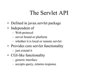 The Servlet API
• Defined in javax.servlet package
• Independent of
   – Web protocol
   – server brand or platform
   – whether it is local or remote servlet
• Provides core servlet functionality
   – just extend it
• CGI-like functionality
   – generic interface
   – accepts query, returns response
 
