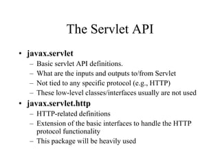 The Servlet API
• javax.servlet
   –   Basic servlet API definitions.
   –   What are the inputs and outputs to/from Servlet
   –   Not tied to any specific protocol (e.g., HTTP)
   –   These low-level classes/interfaces usually are not used
• javax.servlet.http
   – HTTP-related definitions
   – Extension of the basic interfaces to handle the HTTP
     protocol functionality
   – This package will be heavily used
 