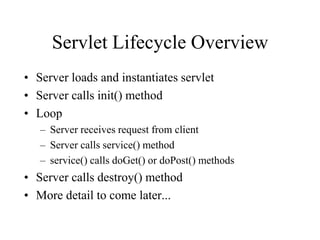 Servlet Lifecycle Overview
• Server loads and instantiates servlet
• Server calls init() method
• Loop
   – Server receives request from client
   – Server calls service() method
   – service() calls doGet() or doPost() methods
• Server calls destroy() method
• More detail to come later...
 