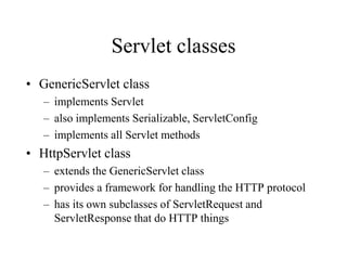 Servlet classes
• GenericServlet class
   – implements Servlet
   – also implements Serializable, ServletConfig
   – implements all Servlet methods
• HttpServlet class
   – extends the GenericServlet class
   – provides a framework for handling the HTTP protocol
   – has its own subclasses of ServletRequest and
     ServletResponse that do HTTP things
 