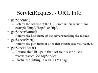 ServletRequest - URL Info
• getScheme()
   – Returns the scheme of the URL used in this request, for
     example "http", "https", or "ftp".
• getServerName()
   – Returns the host name of the server receiving the request
• getServerPort()
   – Returns the port number on which this request was received
• getServletPath()
   – Returns the URL path that got to this script, e.g.
     “/servlet/com.foo.MyServlet”
   – Useful for putting in a <FORM> tag
 