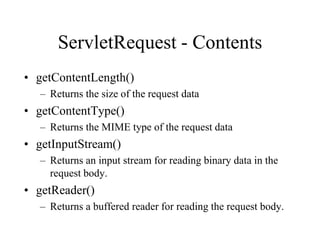 ServletRequest - Contents
• getContentLength()
  – Returns the size of the request data
• getContentType()
  – Returns the MIME type of the request data
• getInputStream()
  – Returns an input stream for reading binary data in the
    request body.
• getReader()
  – Returns a buffered reader for reading the request body.
 