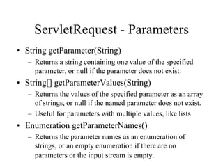 ServletRequest - Parameters
• String getParameter(String)
   – Returns a string containing one value of the specified
     parameter, or null if the parameter does not exist.
• String[] getParameterValues(String)
   – Returns the values of the specified parameter as an array
     of strings, or null if the named parameter does not exist.
   – Useful for parameters with multiple values, like lists
• Enumeration getParameterNames()
   – Returns the parameter names as an enumeration of
     strings, or an empty enumeration if there are no
     parameters or the input stream is empty.
 