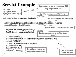 Servlet Example                                     Servlets are not part of the standard SDK,
import java.io.*;                                            they are part of the J2EE
import javax.servlet.*;
import javax.servlet.http.*;                         Servlets normally extend HttpServlet

public class ServWelcome extends HttpServlet                   The response to be sent to the client
{
  public void doGet(HttpServletRequest request, HttpServletResponse response)
  throws IOException, ServletException
  {                                                       Details of the HTTP request from the client
     response.setContentType("text/html");
     PrintWriter out = response.getWriter();
                                                   Set the response type to text/html (this is
                                                                     normal)
     out.println("<HTML>");
     out.println("<HEAD><TITLE>First Servlet Program</TITLE></HEAD>");
     out.println("<BODY>");
     out.println("<H1>Welcome to Servlets</H1>");
     out.println("</BODY>");
     out.println("</HTML>");
     out.close();                Do not forget to close the
                                                                                    This HTML text is
  }                              connection with the client
                                                                                    sent to the client
}
 