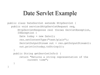 Date Servlet Example
public class DateServlet extends HttpServlet {
   public void service(HttpServletRequest req,
       HttpServletResponse res) throws ServletException,
       IOException {
        Date today = new Date();
        res.setContentType("text/plain");
        ServletOutputStream out = res.getOutputStream();
        out.println(today.toString());
    }
    public String getServletInfo() {
        return "Returns a string representation of the
              current time";
    }
}
 