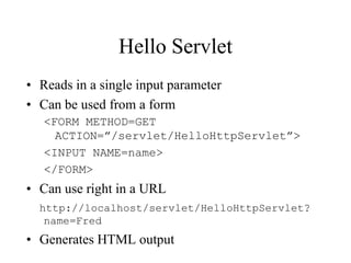 Hello Servlet
• Reads in a single input parameter
• Can be used from a form
   <FORM METHOD=GET
     ACTION=”/servlet/HelloHttpServlet”>
   <INPUT NAME=name>
   </FORM>
• Can use right in a URL
  http://localhost/servlet/HelloHttpServlet?
   name=Fred
• Generates HTML output
 