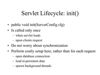 Servlet Lifecycle: init()
• public void init(ServerConfig cfg)
• Is called only once
   – when servlet loads
   – upon clients request
• Do not worry about synchronization
• Perform costly setup here, rather than for each request
   – open database connection
   – load in persistent data
   – spawn background threads
 
