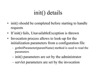 init() details
• init() should be completed before starting to handle
  requests
• If init() fails, UnavailableException is thrown
• Invocation process allows to look-up for the
  initialization parameters from a configuration file
   – getInitParameter(paramName) method is used to read the
     parameters
   – init() parameters are set by the administrator
   – servlet parameters are set by the invocation
 