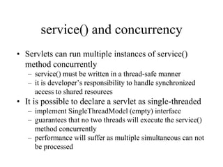 service() and concurrency
• Servlets can run multiple instances of service()
  method concurrently
   – service() must be written in a thread-safe manner
   – it is developer’s responsibility to handle synchronized
     access to shared resources
• It is possible to declare a servlet as single-threaded
   – implement SingleThreadModel (empty) interface
   – guarantees that no two threads will execute the service()
     method concurrently
   – performance will suffer as multiple simultaneous can not
     be processed
 