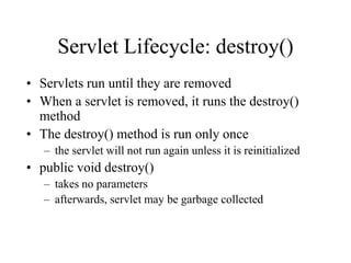 Servlet Lifecycle: destroy()
• Servlets run until they are removed
• When a servlet is removed, it runs the destroy()
  method
• The destroy() method is run only once
   – the servlet will not run again unless it is reinitialized
• public void destroy()
   – takes no parameters
   – afterwards, servlet may be garbage collected
 