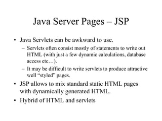 Java Server Pages – JSP
• Java Servlets can be awkward to use.
   – Servlets often consist mostly of statements to write out
     HTML (with just a few dynamic calculations, database
     access etc…).
   – It may be difficult to write servlets to produce attractive
     well “styled” pages.
• JSP allows to mix standard static HTML pages
  with dynamically generated HTML.
• Hybrid of HTML and servlets
 