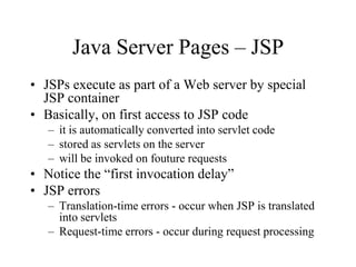 Java Server Pages – JSP
• JSPs execute as part of a Web server by special
  JSP container
• Basically, on first access to JSP code
   – it is automatically converted into servlet code
   – stored as servlets on the server
   – will be invoked on fouture requests
• Notice the “first invocation delay”
• JSP errors
   – Translation-time errors - occur when JSP is translated
     into servlets
   – Request-time errors - occur during request processing
 