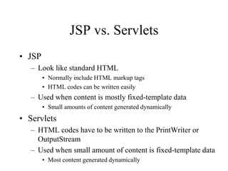 JSP vs. Servlets
• JSP
   – Look like standard HTML
        • Normally include HTML markup tags
        • HTML codes can be written easily
   – Used when content is mostly fixed-template data
        • Small amounts of content generated dynamically
• Servlets
   – HTML codes have to be written to the PrintWriter or
     OutputStream
   – Used when small amount of content is fixed-template data
        • Most content generated dynamically
 