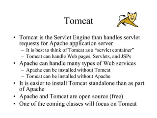 Tomcat
• Tomcat is the Servlet Engine than handles servlet
  requests for Apache application server
   – It is best to think of Tomcat as a “servlet container”
   – Tomcat can handle Web pages, Servlets, and JSPs
• Apache can handle many types of Web services
   – Apache can be installed without Tomcat
   – Tomcat can be installed without Apache
• It is easier to install Tomcat standalone than as part
  of Apache
• Apache and Tomcat are open source (free)
• One of the coming classes will focus on Tomcat
 
