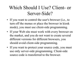 Which Should I Use? Client- or
         Server-Side?
• If you want to control the user's browser (i.e., to
  turn off the menus or place the browser in kiosk
  mode), you must use client-side programming.
• If your Web site must work with every browser on
  the market, and you do not want to create several
  different versions for different browsers, you
  should avoid client-side programming.
• If you want to protect your source code, you must
  use only server-side programming. Client-side
  source code is transferred to the browser.
 