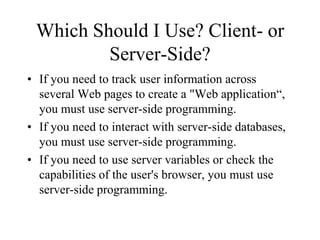 Which Should I Use? Client- or
         Server-Side?
• If you need to track user information across
  several Web pages to create a "Web application“,
  you must use server-side programming.
• If you need to interact with server-side databases,
  you must use server-side programming.
• If you need to use server variables or check the
  capabilities of the user's browser, you must use
  server-side programming.
 