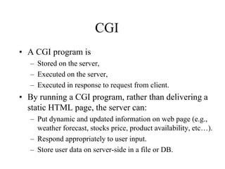 CGI
• A CGI program is
   – Stored on the server,
   – Executed on the server,
   – Executed in response to request from client.
• By running a CGI program, rather than delivering a
  static HTML page, the server can:
   – Put dynamic and updated information on web page (e.g.,
     weather forecast, stocks price, product availability, etc…).
   – Respond appropriately to user input.
   – Store user data on server-side in a file or DB.
 