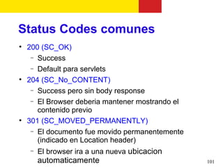 Status Codes comunes

    200 (SC_OK)
     − Success
     − Default para servlets

    204 (SC_No_CONTENT)
     − Success pero sin body response
     − El Browser deberia mantener mostrando el
       contenido previo

    301 (SC_MOVED_PERMANENTLY)
     − El documento fue movido permanentemente
       (indicado en Location header)
    −   El browser ira a una nueva ubicacion
        automaticamente                           101
 