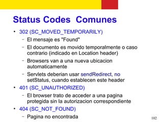 Status Codes Comunes

    302 (SC_MOVED_TEMPORARILY)
     − El mensaje es "Found"
     − El documento es movido temporalmente o caso
       contrario (indicado en Location header)
     − Browsers van a una nueva ubicacion
       automaticamente
     − Servlets deberian usar sendRedirect, no
       setStatus, cuando establecen este header

    401 (SC_UNAUTHORIZED)
     − El browser trato de acceder a una pagina
       protegida sin la autorizacion correspondiente

    404 (SC_NOT_FOUND)
     − Pagina no encontrada                            102
 