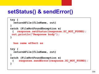 setStatus() & sendError()
try {
   returnAFile(fileName, out)
}
catch (FileNotFoundException e)
  { response.setStatus(response.SC_NOT_FOUND);
  out.println("Response body");
}

  has same effect as

try {
   returnAFile(fileName, out)
}
catch (FileNotFoundException e)
  {   response.sendError(response.SC_NOT_FOUND);
}

                                                   104
 