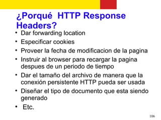 ¿Porqué HTTP Response
Headers?

    Dar forwarding location

    Especificar cookies

    Proveer la fecha de modificacion de la pagina

    Instruir al browser para recargar la pagina
    despues de un periodo de tiempo

    Dar el tamaño del archivo de manera que la
    conexión persistente HTTP pueda ser usada

    Diseñar el tipo de documento que esta siendo
    generado

    Etc.
                                                    106
 