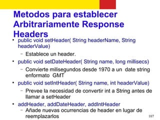 Metodos para establecer
Arbitrariamente Response
Headers

    public void setHeader( String headerName, String
    headerValue)
     − Establece un header.

    public void setDateHeader( String name, long millisecs)
     − Convierte milisegundos desde 1970 a un date string
       enformato GMT

    public void setIntHeader( String name, int headerValue)
     − Prevee la necesidad de convertir int a String antes de
       llamar a setHeader

    addHeader, addDateHeader, addIntHeader
     − Añade nuevas ocurrencias de header en lugar de
       reemplazarlos                                        107
 